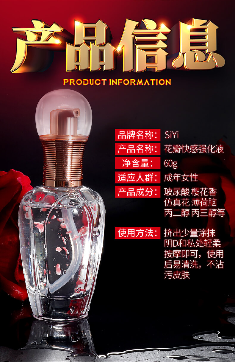 产品信息：品牌SiYi，产品名：花瓣快感强化液 净含量：60g 适应人群：成年女性 产品成分：玻尿酸 樱花香 仿真花薄荷脑 丙二醇丙三醇等 使用方法：挤出少量涂抹阴D和私处轻柔按摩即可，使用后易清洗，不沾污皮肤